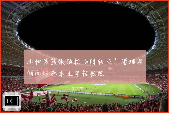 北控男篮张劲松临时转正？管理层倾向培养本土年轻教练