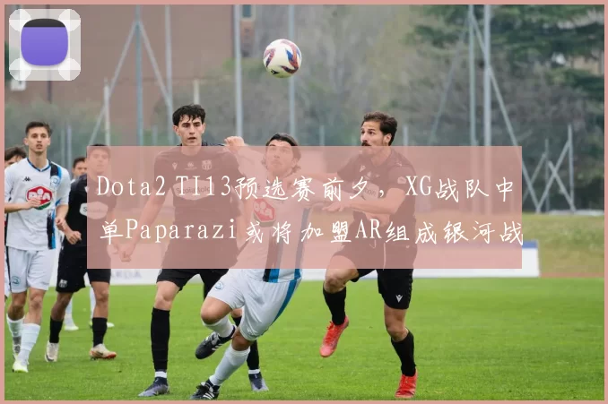 Dota2 TI13预选赛前夕，XG战队中单Paparazi或将加盟AR组成银河战舰