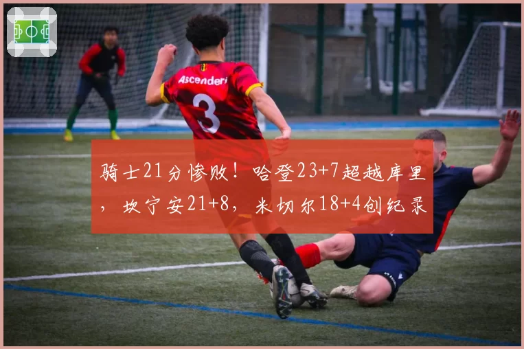 骑士21分惨败！哈登23+7超越库里，坎宁安21+8，米切尔18+4创纪录