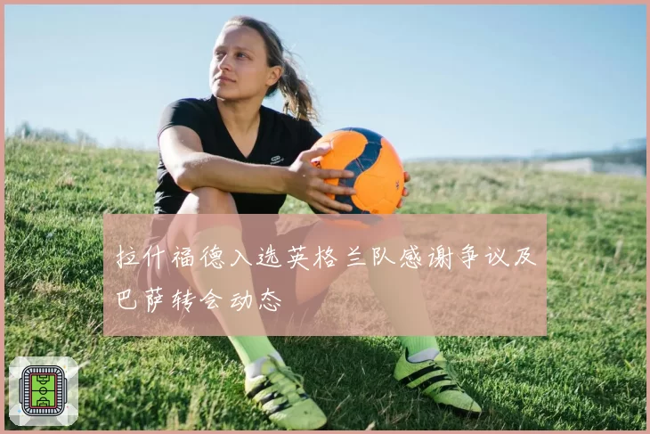 拉什福德入选英格兰队感谢争议及巴萨转会动态
