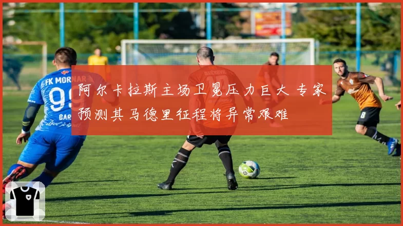 阿尔卡拉斯主场卫冕压力巨大 专家预测其马德里征程将异常艰难