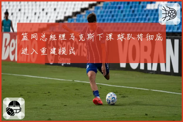 篮网总经理马克斯下课 球队将彻底进入重建模式