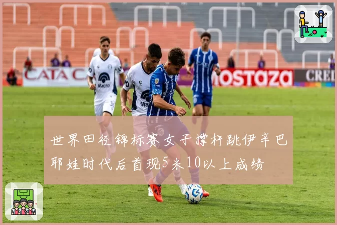 世界田径锦标赛女子撑杆跳伊辛巴耶娃时代后首现5米10以上成绩