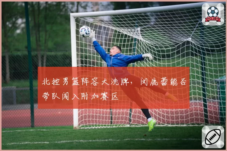 北控男篮阵容大洗牌,闵鹿蕾能否带队闯入附加赛区