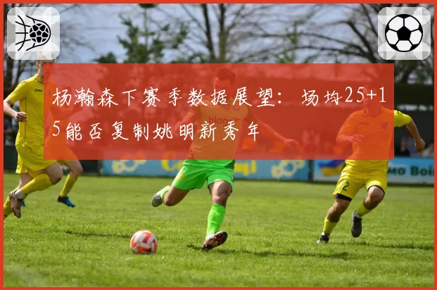 杨瀚森下赛季数据展望：场均25+15能否复制姚明新秀年