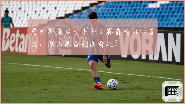 詹姆斯最后一季季后赛首轮0比2落后,湖人能否创造奇迹?