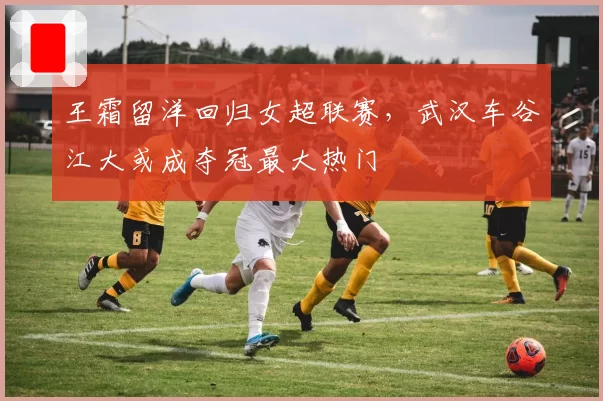 王霜留洋回归女超联赛，武汉车谷江大或成夺冠最大热门