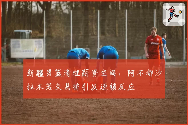 新疆男篮清理薪资空间，阿不都沙拉木若交易将引发连锁反应